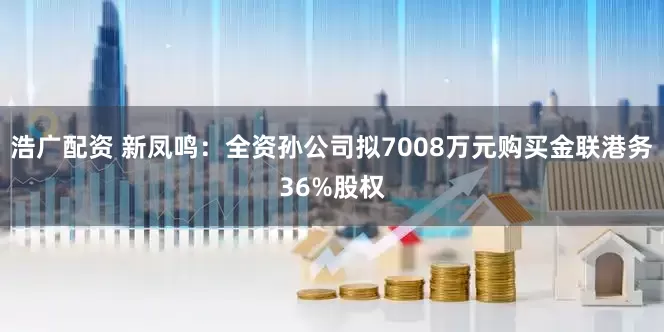 浩广配资 新凤鸣：全资孙公司拟7008万元购买金联港务36%股权