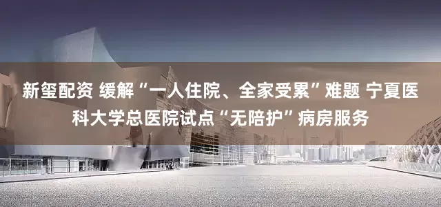 新玺配资 缓解“一人住院、全家受累”难题 宁夏医科大学总医院试点“无陪护”病房服务