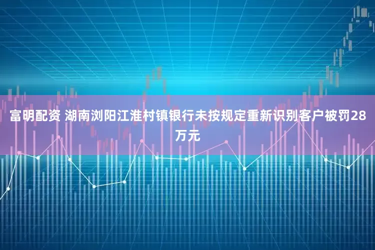 富明配资 湖南浏阳江淮村镇银行未按规定重新识别客户被罚28万元