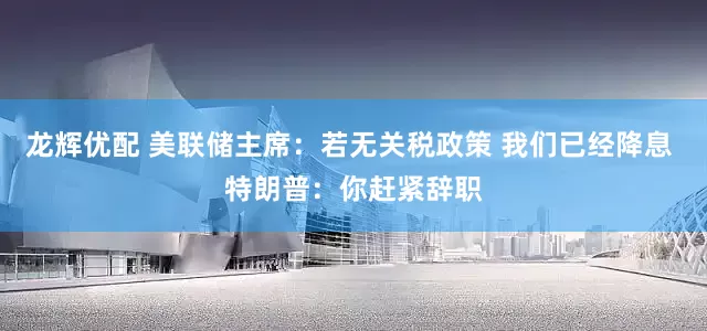 龙辉优配 美联储主席：若无关税政策 我们已经降息 特朗普：你赶紧辞职