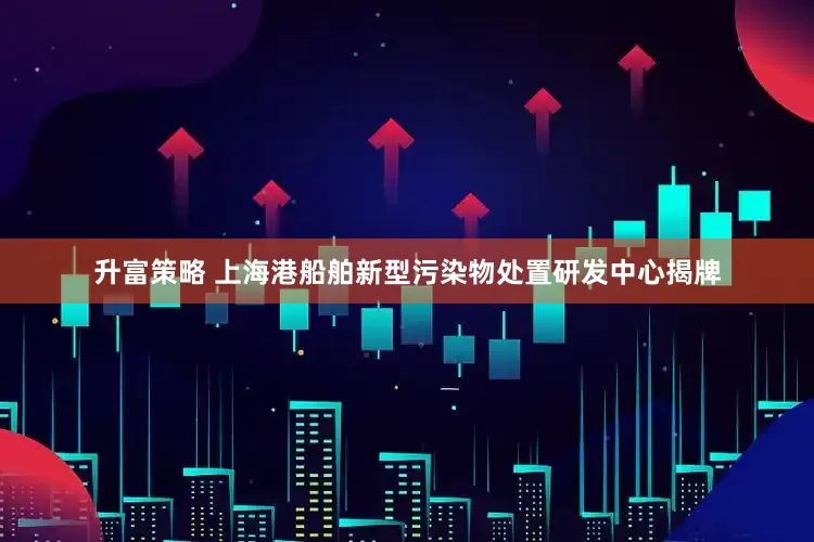 升富策略 上海港船舶新型污染物处置研发中心揭牌