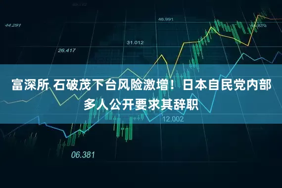 富深所 石破茂下台风险激增！日本自民党内部多人公开要求其辞职