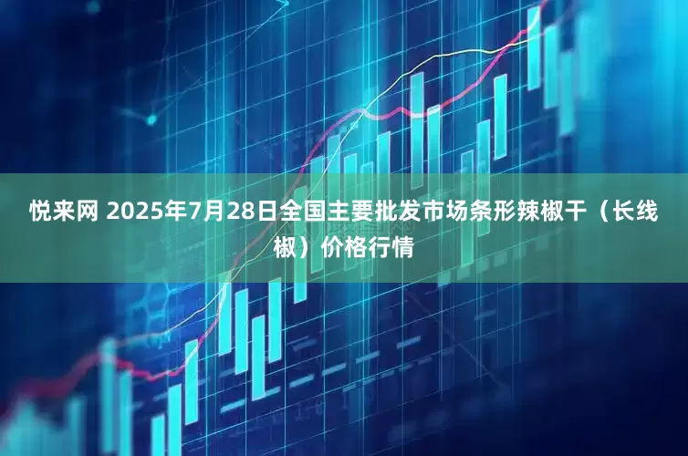 悦来网 2025年7月28日全国主要批发市场条形辣椒干（长线椒）价格行情