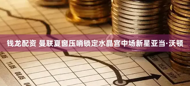 钱龙配资 曼联夏窗压哨锁定水晶宫中场新星亚当·沃顿