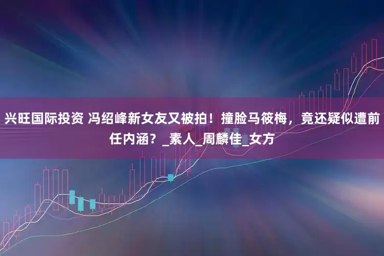 兴旺国际投资 冯绍峰新女友又被拍！撞脸马筱梅，竟还疑似遭前任内涵？_素人_周麟佳_女方