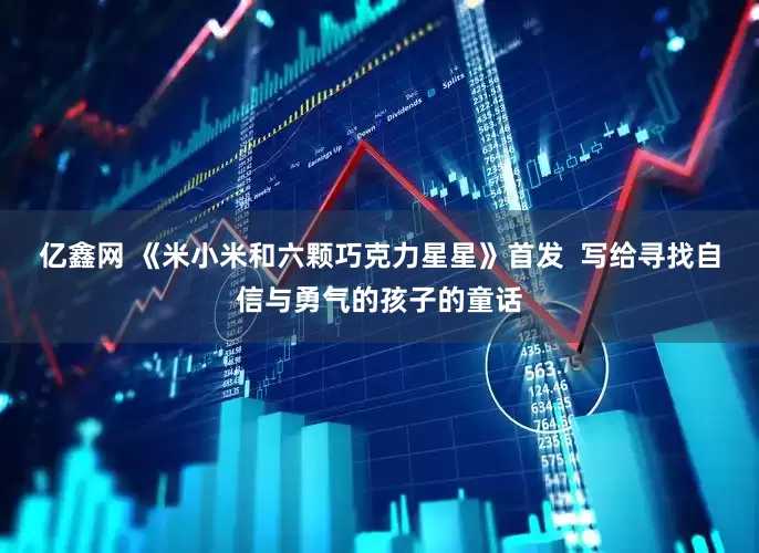 亿鑫网 《米小米和六颗巧克力星星》首发  写给寻找自信与勇气的孩子的童话