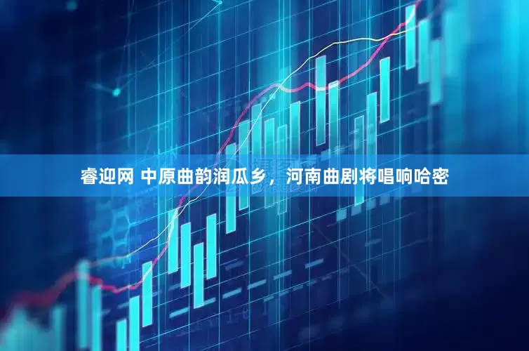 睿迎网 中原曲韵润瓜乡，河南曲剧将唱响哈密