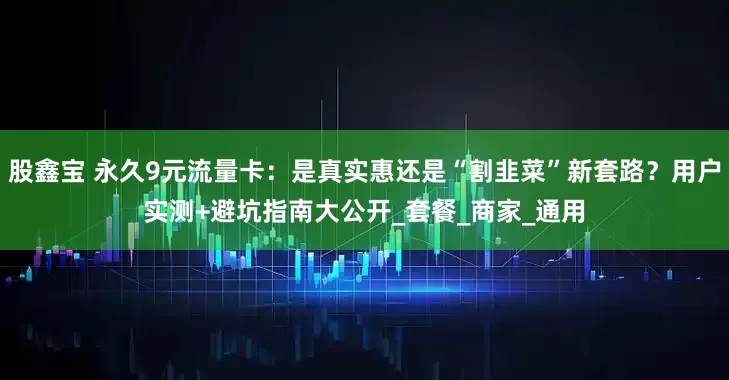 股鑫宝 永久9元流量卡：是真实惠还是“割韭菜”新套路？用户实测+避坑指南大公开_套餐_商家_通用