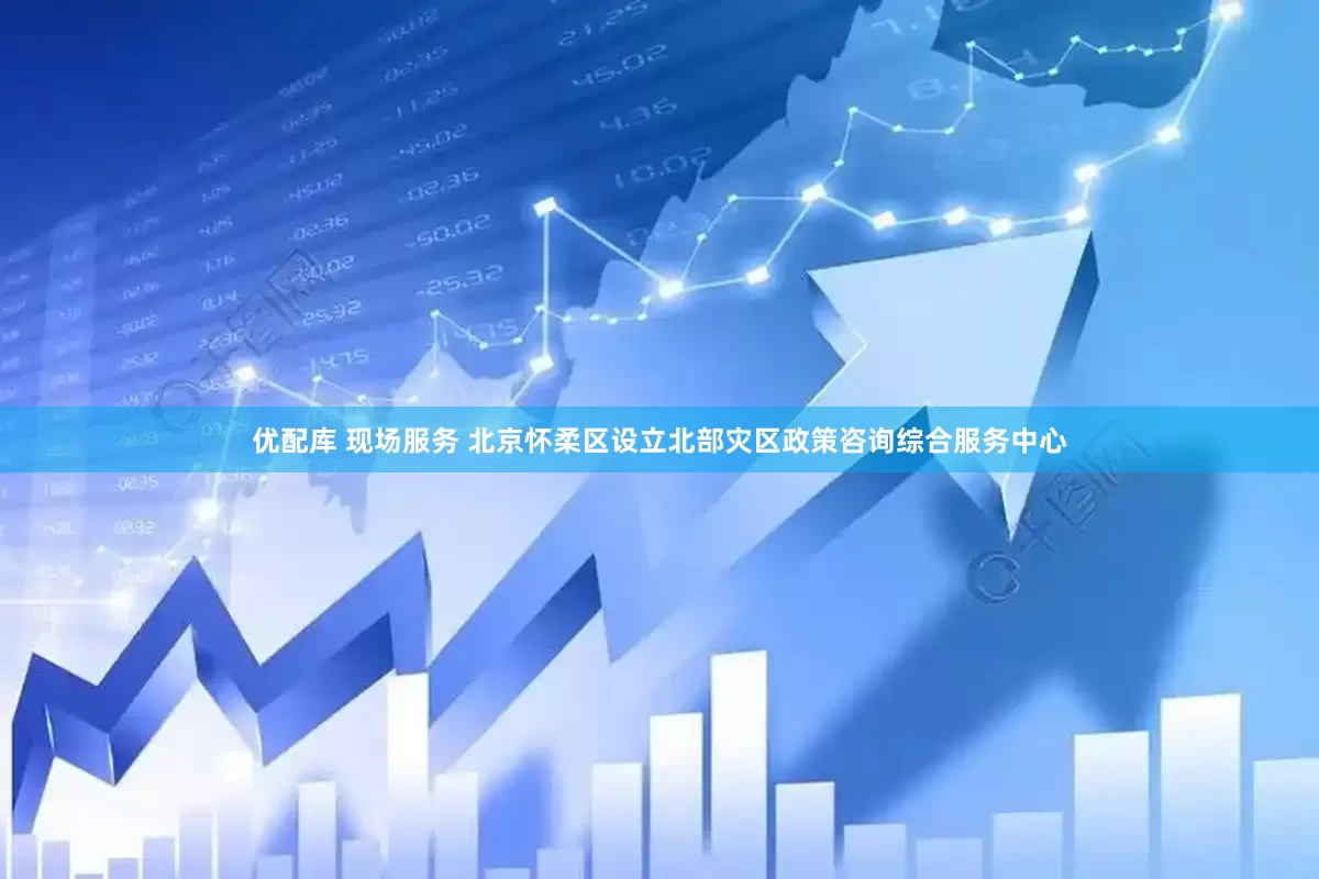 优配库 现场服务 北京怀柔区设立北部灾区政策咨询综合服务中心
