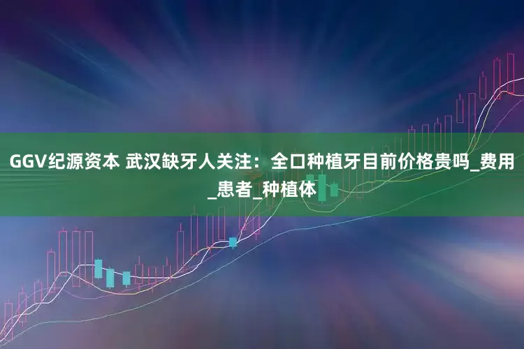 GGV纪源资本 武汉缺牙人关注：全口种植牙目前价格贵吗_费用_患者_种植体