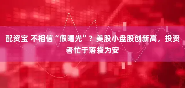配资宝 不相信“假曙光”？美股小盘股创新高，投资者忙于落袋为安