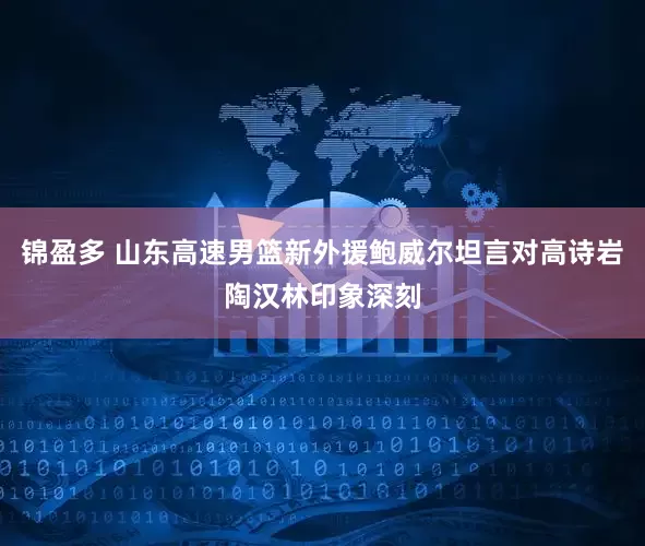 锦盈多 山东高速男篮新外援鲍威尔坦言对高诗岩陶汉林印象深刻