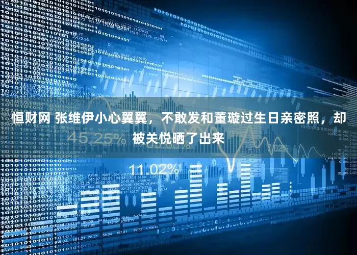 恒财网 张维伊小心翼翼，不敢发和董璇过生日亲密照，却被关悦晒了出来