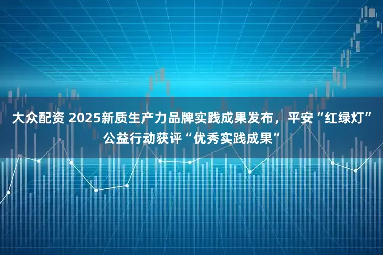 大众配资 2025新质生产力品牌实践成果发布，平安“红绿灯”公益行动获评“优秀实践成果”