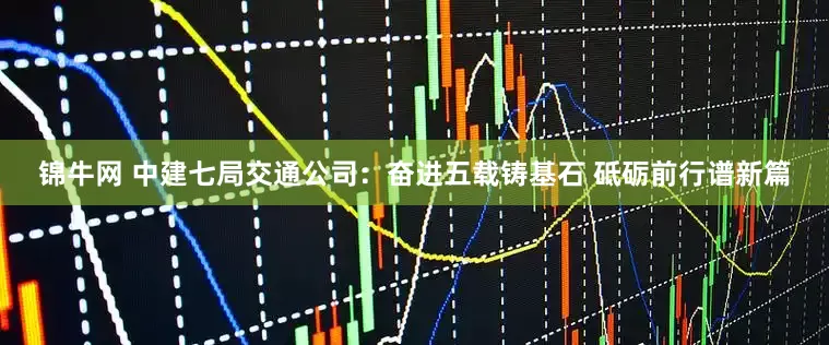 锦牛网 中建七局交通公司：奋进五载铸基石 砥砺前行谱新篇