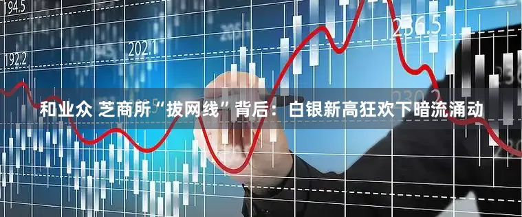 和业众 芝商所“拔网线”背后：白银新高狂欢下暗流涌动