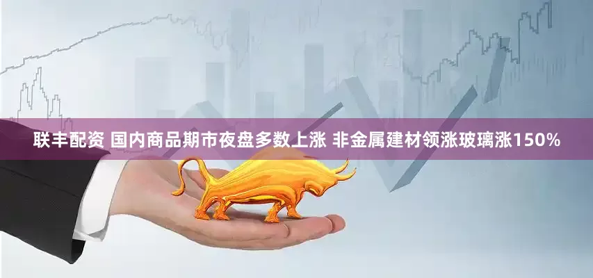 联丰配资 国内商品期市夜盘多数上涨 非金属建材领涨玻璃涨150%
