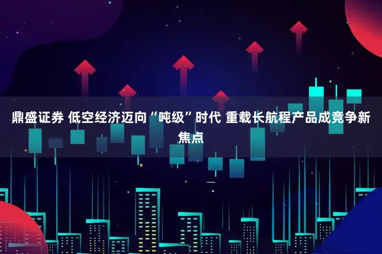 鼎盛证券 低空经济迈向“吨级”时代 重载长航程产品成竞争新焦点