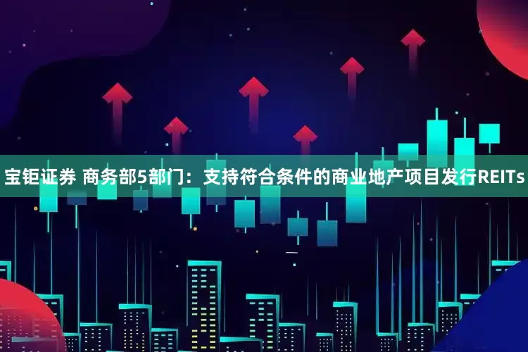 宝钜证券 商务部5部门：支持符合条件的商业地产项目发行REITs