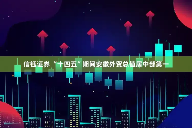 信钰证券 “十四五”期间安徽外贸总值居中部第一