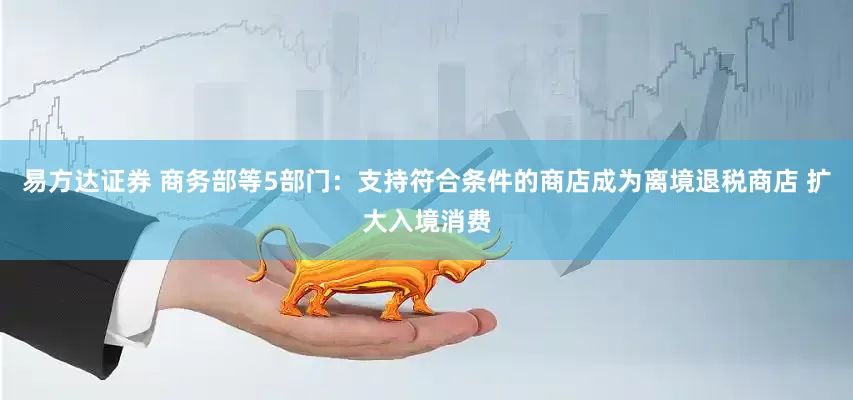 易方达证券 商务部等5部门：支持符合条件的商店成为离境退税商店 扩大入境消费