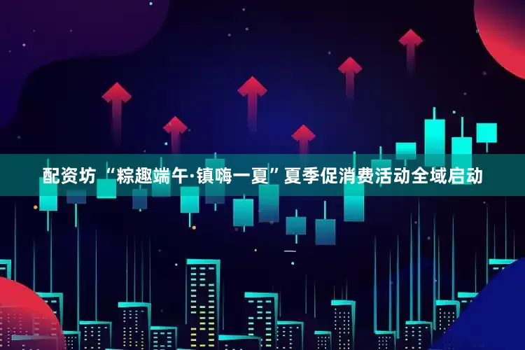 配资坊 “粽趣端午·镇嗨一夏”夏季促消费活动全域启动