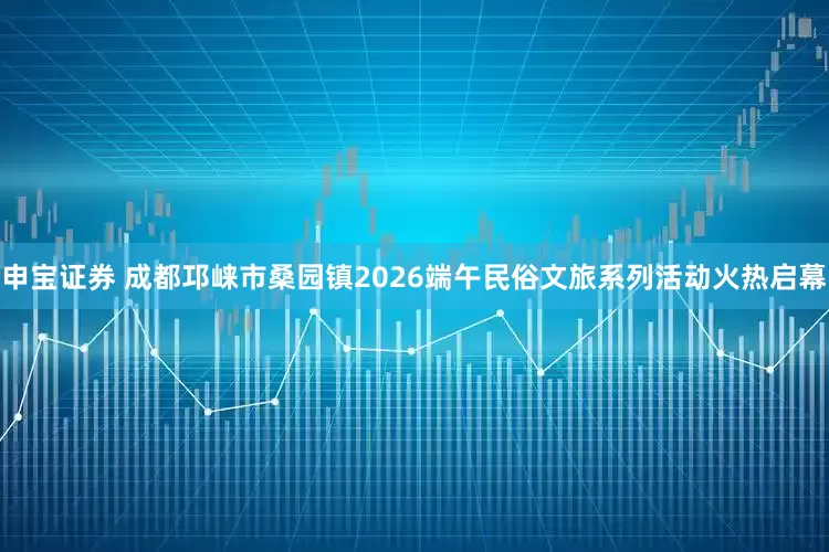 申宝证券 成都邛崃市桑园镇2026端午民俗文旅系列活动火热启幕
