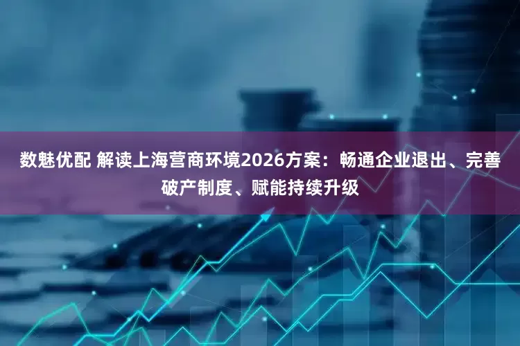 数魅优配 解读上海营商环境2026方案：畅通企业退出、完善破产制度、赋能持续升级